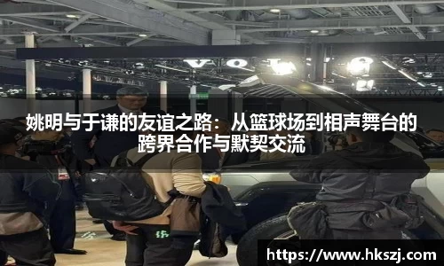 姚明与于谦的友谊之路：从篮球场到相声舞台的跨界合作与默契交流