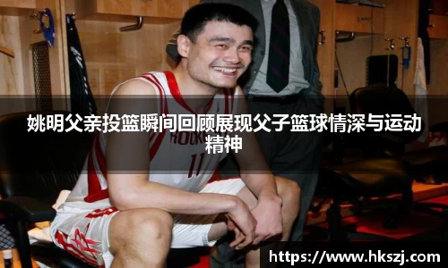 姚明父亲投篮瞬间回顾展现父子篮球情深与运动精神