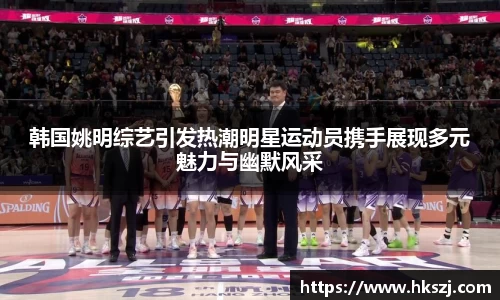 韩国姚明综艺引发热潮明星运动员携手展现多元魅力与幽默风采